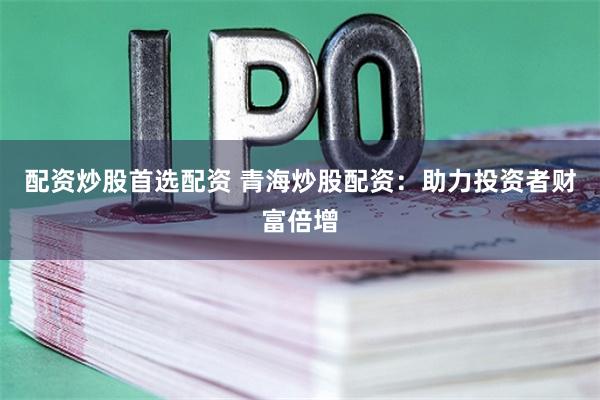 配资炒股首选配资 青海炒股配资：助力投资者财富倍增