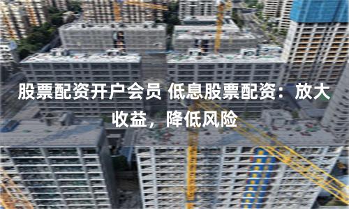 股票配资开户会员 低息股票配资：放大收益，降低风险