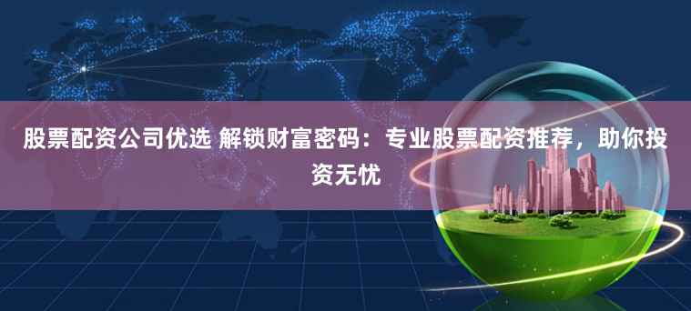股票配资公司优选 解锁财富密码：专业股票配资推荐，助你投资无忧
