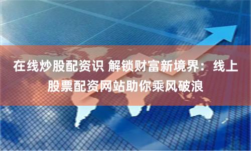 在线炒股配资识 解锁财富新境界：线上股票配资网站助你乘风破浪