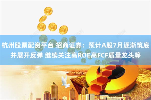 杭州股票配资平台 招商证券：预计A股7月逐渐筑底并展开反弹 继续关注高ROE高FCF质量龙头等