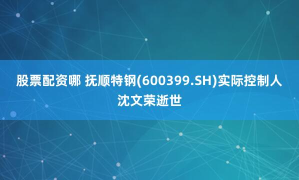 股票配资哪 抚顺特钢(600399.SH)实际控制人沈文荣逝世