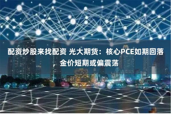 配资炒股来找配资 光大期货：核心PCE如期回落，金价短期或偏震荡