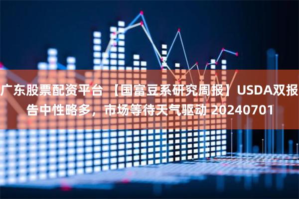 广东股票配资平台 【国富豆系研究周报】USDA双报告中性略多，市场等待天气驱动 20240701