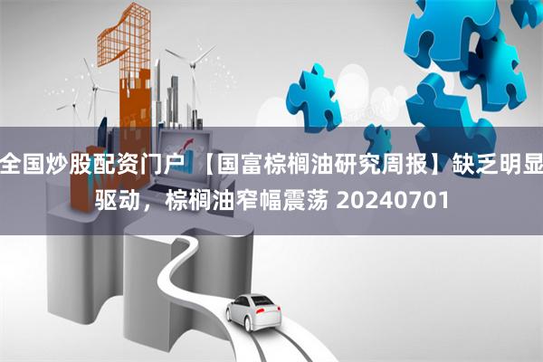 全国炒股配资门户 【国富棕榈油研究周报】缺乏明显驱动,棕榈油窄幅震荡 20240701