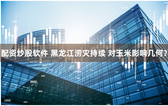 配资炒股软件 黑龙江涝灾持续 对玉米影响几何？
