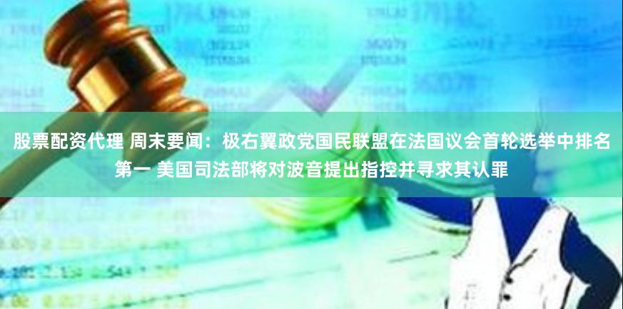 股票配资代理 周末要闻：极右翼政党国民联盟在法国议会首轮选举中排名第一 美国司法部将对波音提出指控并寻求其认罪